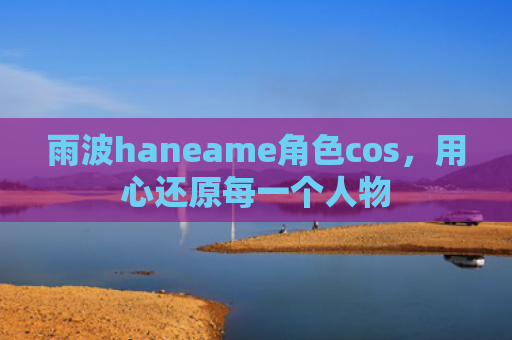 雨波haneame角色cos，用心还原每一个人物