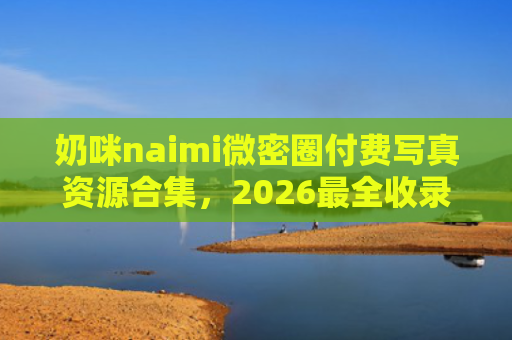 奶咪naimi微密圈付费写真资源合集，2026最全收录
