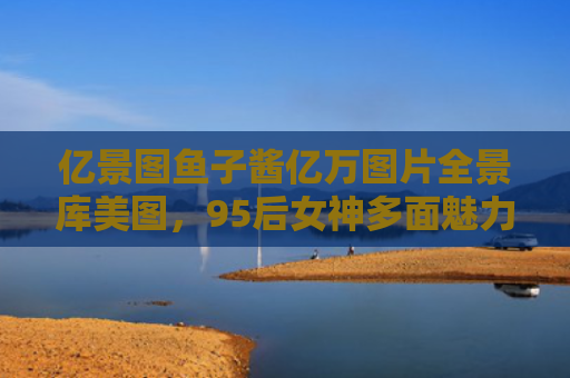 亿景图鱼子酱亿万图片全景库美图，95后女神多面魅力