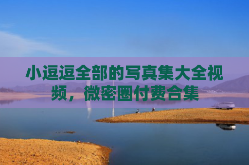 小逗逗全部的写真集大全视频，微密圈付费合集