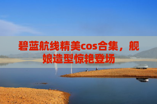 碧蓝航线精美cos合集，舰娘造型惊艳登场
