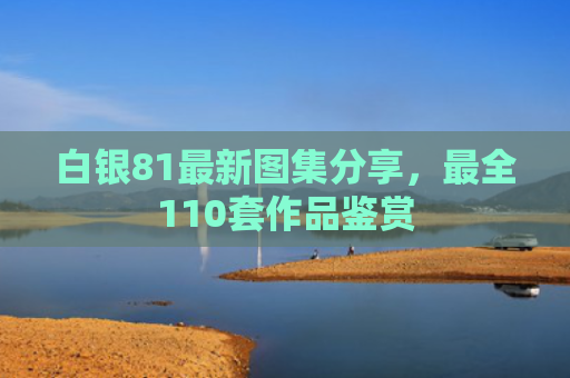 白银81最新图集分享，最全110套作品鉴赏