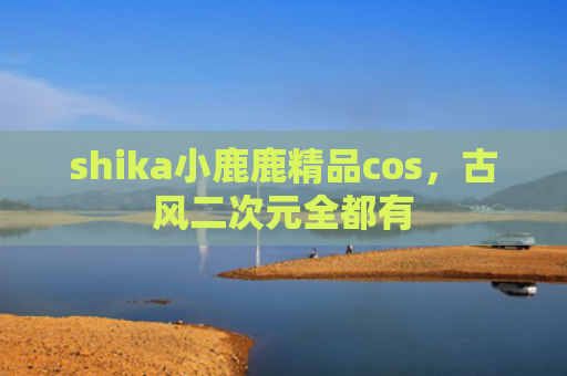 shika小鹿鹿精品cos，古风二次元全都有