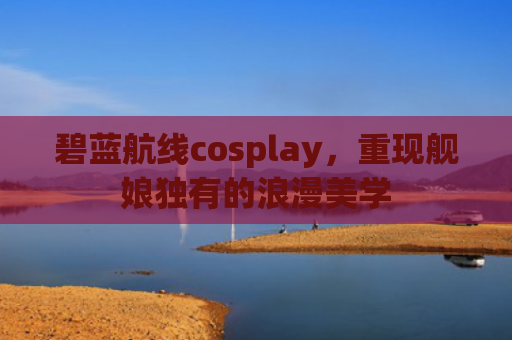 碧蓝航线cosplay，重现舰娘独有的浪漫美学