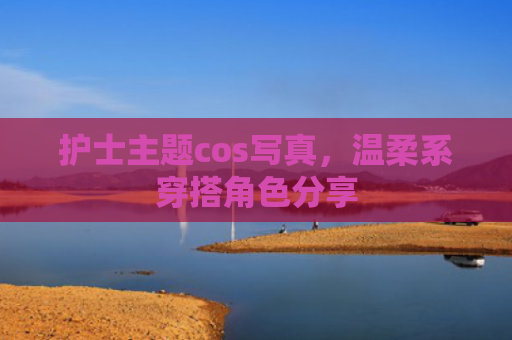 护士主题cos写真，温柔系穿搭角色分享