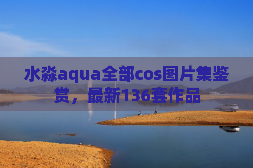 水淼aqua全部cos图片集鉴赏，最新136套作品