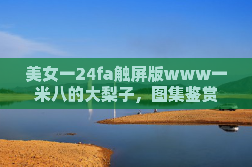 美女一24fa触屏版www一米八的大梨子，图集鉴赏
