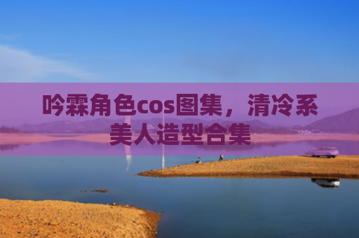吟霖角色cos图集，清冷系美人造型合集