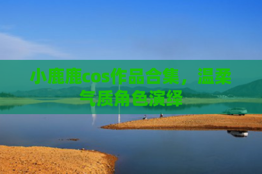 小鹿鹿cos作品合集，温柔气质角色演绎