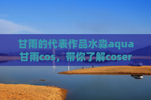 甘雨的代表作品水淼aqua甘雨cos，带你了解coser