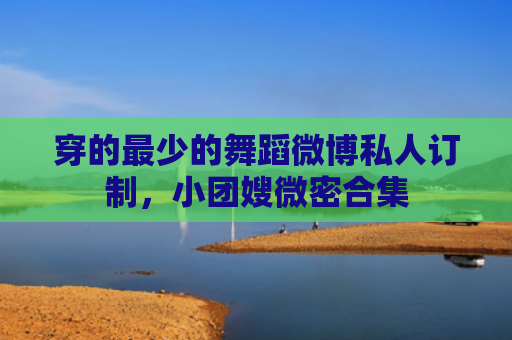 穿的最少的舞蹈微博私人订制，小团嫂微密合集