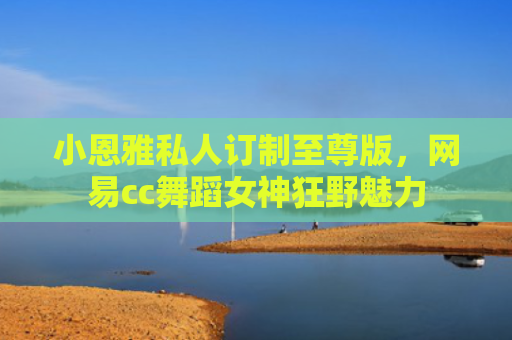 小恩雅私人订制至尊版，网易cc舞蹈女神狂野魅力