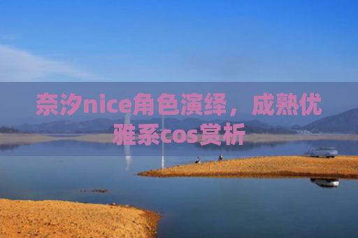 奈汐nice角色演绎，成熟优雅系cos赏析