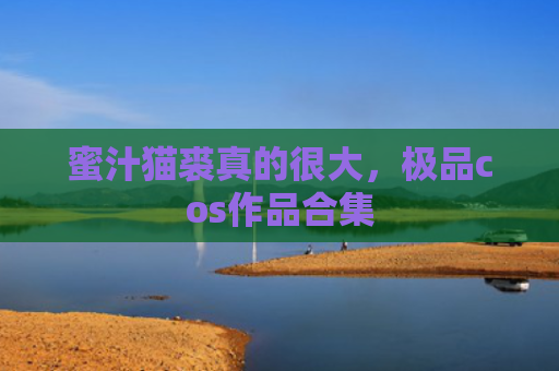 蜜汁猫裘真的很大，极品cos作品合集