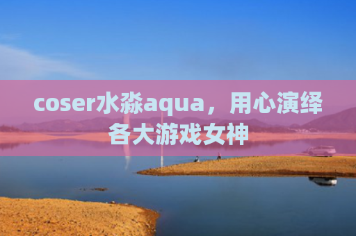 coser水淼aqua，用心演绎各大游戏女神