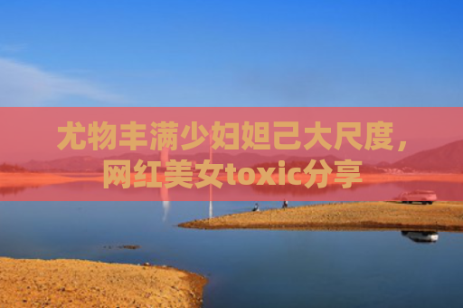 尤物丰满少妇妲己大尺度，网红美女toxic分享