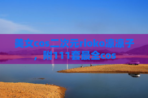美女cos二次元rioko凉凉子，附111套最全cos