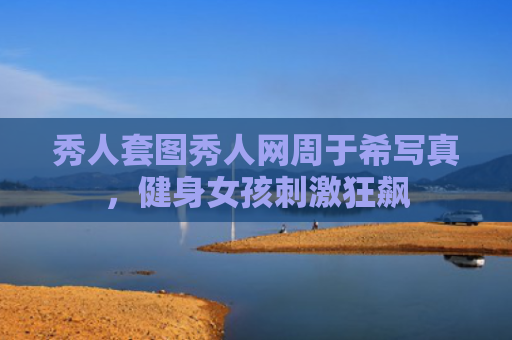 秀人套图秀人网周于希写真，健身女孩刺激狂飙