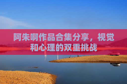 阿朱啊作品合集分享，视觉和心理的双重挑战