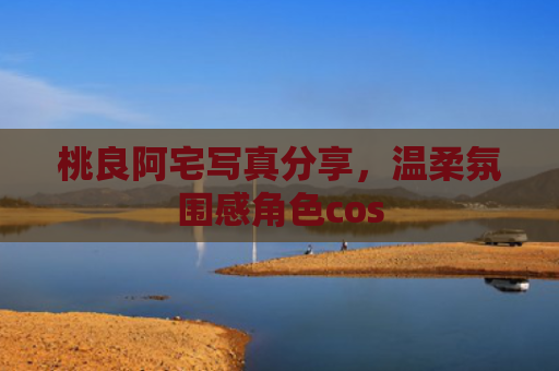 桃良阿宅写真分享，温柔氛围感角色cos