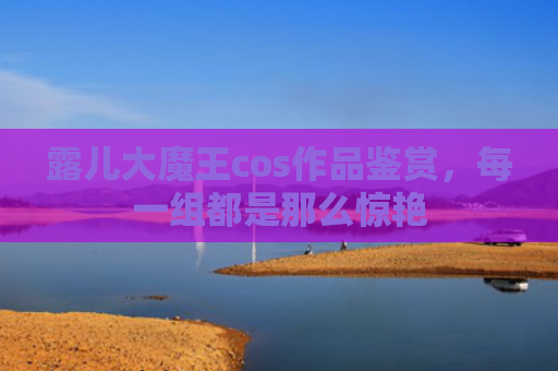露儿大魔王cos作品鉴赏，每一组都是那么惊艳