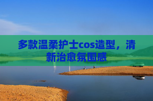 多款温柔护士cos造型，清新治愈氛围感