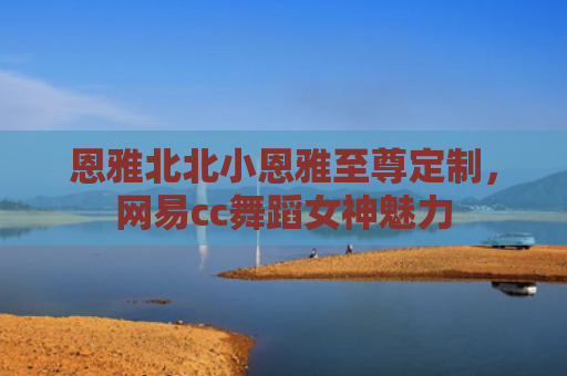 恩雅北北小恩雅至尊定制，网易cc舞蹈女神魅力