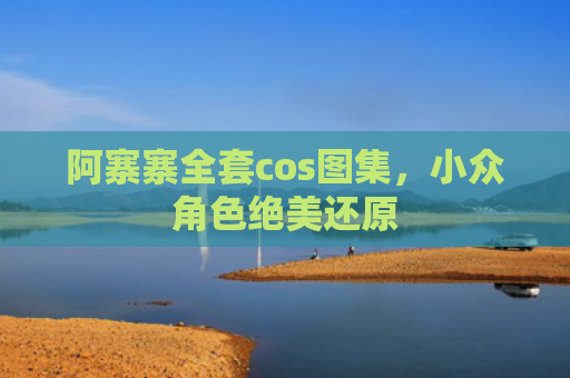阿寨寨全套cos图集，小众角色绝美还原