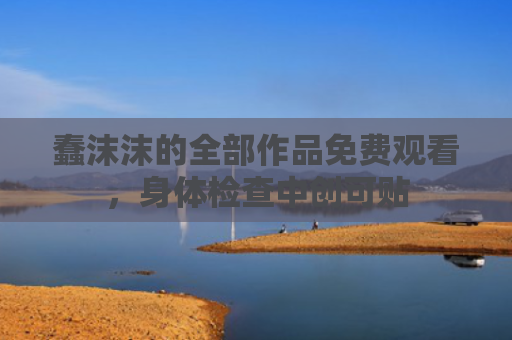 蠢沫沫的全部作品免费观看，身体检查中创可贴