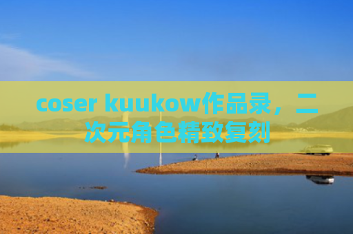 coser kuukow作品录，二次元角色精致复刻