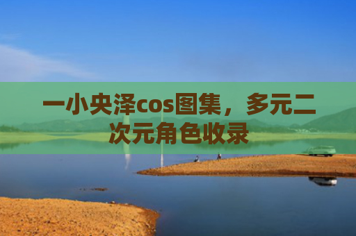 一小央泽cos图集，多元二次元角色收录
