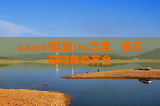 azami精致cos合集，鬼灭原神角色齐全