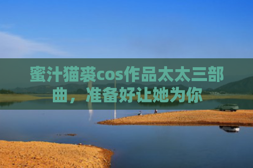 蜜汁猫裘cos作品太太三部曲，准备好让她为你