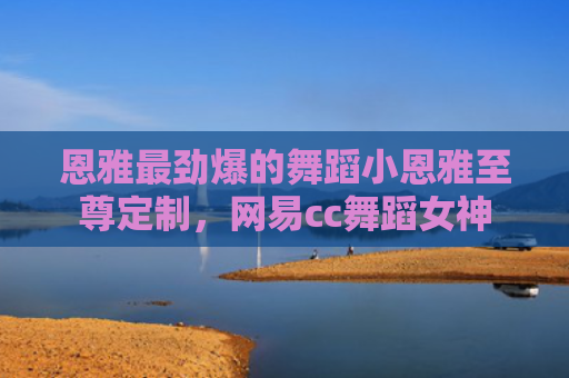 恩雅最劲爆的舞蹈小恩雅至尊定制，网易cc舞蹈女神