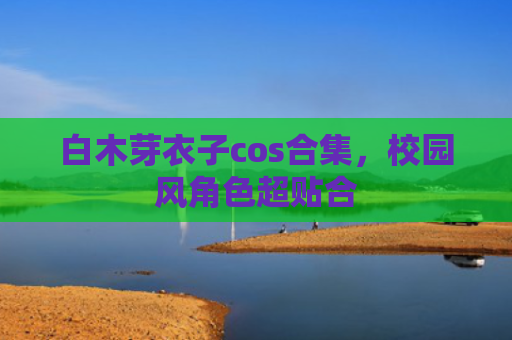 白木芽衣子cos合集，校园风角色超贴合