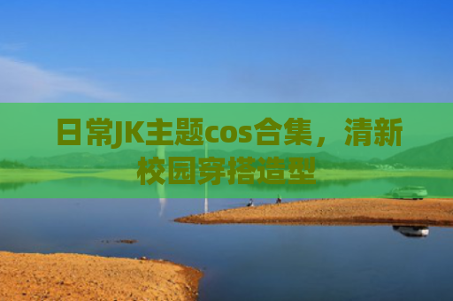 日常JK主题cos合集，清新校园穿搭造型