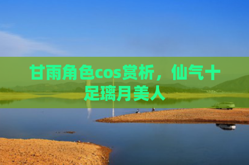 甘雨角色cos赏析，仙气十足璃月美人