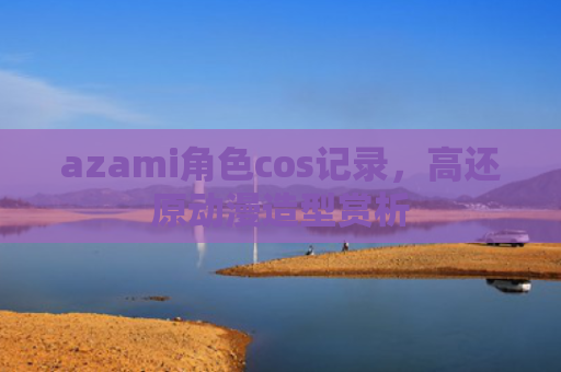 azami角色cos记录，高还原动漫造型赏析