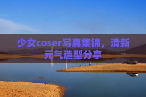 少女coser写真集锦，清新元气造型分享