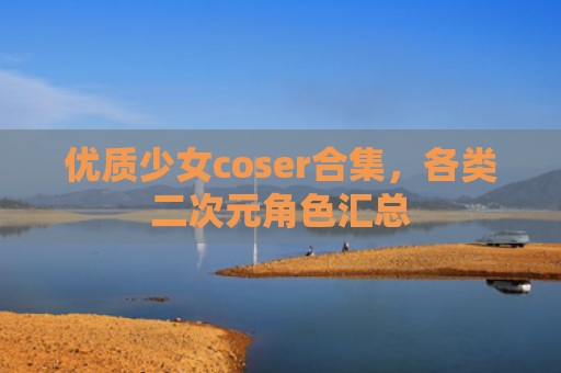 优质少女coser合集，各类二次元角色汇总