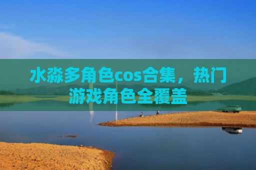 水淼多角色cos合集，热门游戏角色全覆盖