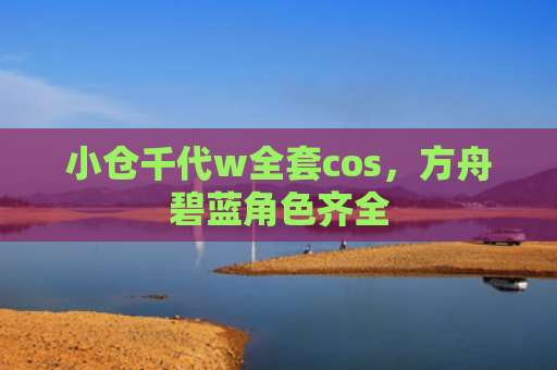 小仓千代w全套cos，方舟碧蓝角色齐全