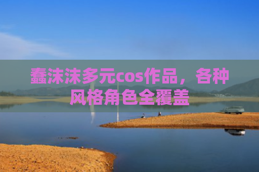 蠢沫沫多元cos作品，各种风格角色全覆盖