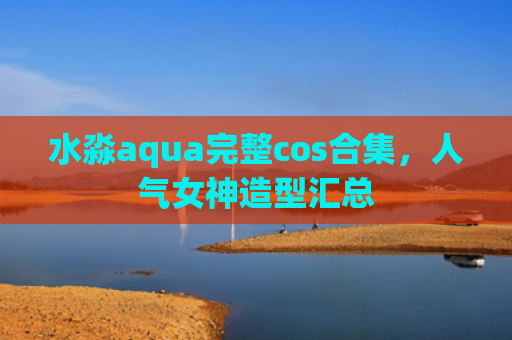 水淼aqua完整cos合集，人气女神造型汇总