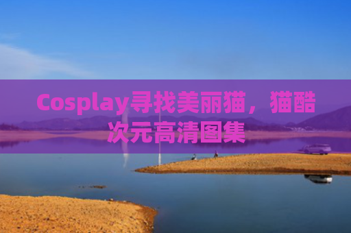 Cosplay寻找美丽猫，猫酷次元高清图集