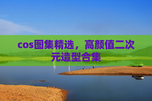 cos图集精选，高颜值二次元造型合集