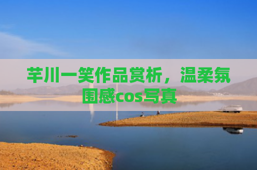 芊川一笑作品赏析，温柔氛围感cos写真
