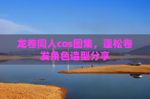 龙卷同人cos图集，蓬松卷发角色造型分享