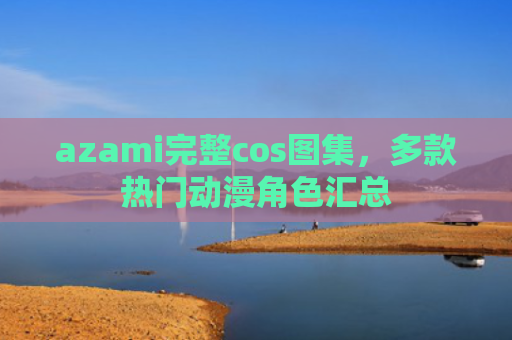 azami完整cos图集，多款热门动漫角色汇总