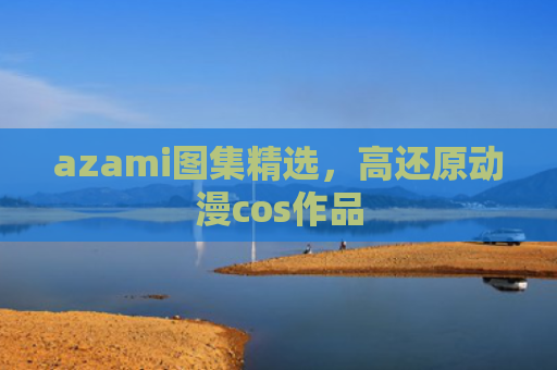azami图集精选，高还原动漫cos作品